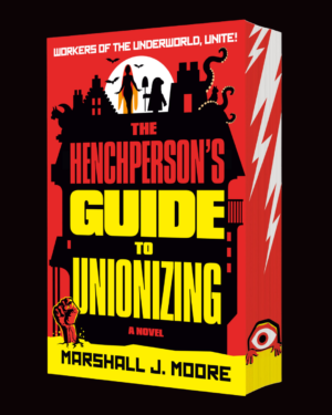 A stylized black haunted house against a yellow and red backdrop. Atop the house’s roof are silhouettes of a female vampire surrounded by bats, a cat with tentacles ominously hovering around it, and a short hooded figure with a shovel. In the foreground a zombie fist with stitches bursts defiantly from the ground. The title THE HENCHPERSON’S GUIDE TO UNIONIZING are splashed across the house in bold red and yellow letters, while the author’s name MARSHALL J. MOORE is written in a similar font across the bottom of the book. The book has sprayed edges which continue the red-yellow cover theme, with the addition of white lightning bolts near the top and a mysterious one-eyed creature at the bottom.